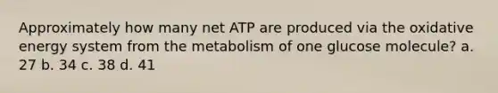 Approximately how many net ATP are produced via the oxidative energy system from the metabolism of one glucose molecule? a. 27 b. 34 c. 38 d. 41