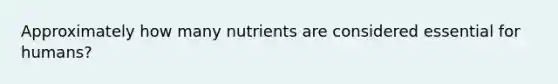 Approximately how many nutrients are considered essential for humans?