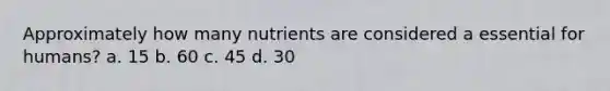 Approximately how many nutrients are considered a essential for humans? a. 15 b. 60 c. 45 d. 30