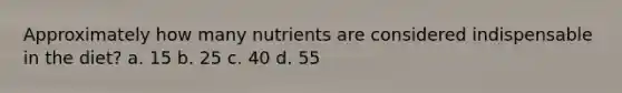 Approximately how many nutrients are considered indispensable in the diet? a. 15 b. 25 c. 40 d. 55