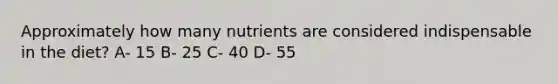 Approximately how many nutrients are considered indispensable in the diet? A- 15 B- 25 C- 40 D- 55