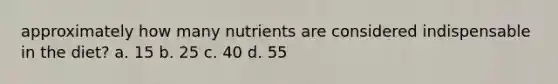 approximately how many nutrients are considered indispensable in the diet? a. 15 b. 25 c. 40 d. 55