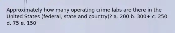 Approximately how many operating crime labs are there in the United States (federal, state and country)? a. 200 b. 300+ c. 250 d. 75 e. 150