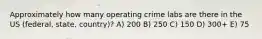 Approximately how many operating crime labs are there in the US (federal, state, country)? A) 200 B) 250 C) 150 D) 300+ E) 75