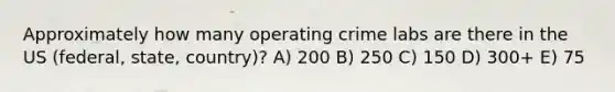 Approximately how many operating crime labs are there in the US (federal, state, country)? A) 200 B) 250 C) 150 D) 300+ E) 75