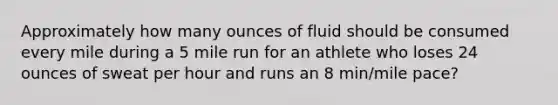 Approximately how many ounces of fluid should be consumed every mile during a 5 mile run for an athlete who loses 24 ounces of sweat per hour and runs an 8 min/mile pace?