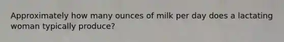 Approximately how many ounces of milk per day does a lactating woman typically produce?