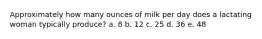 Approximately how many ounces of milk per day does a lactating woman typically produce? a. 8 b. 12 c. 25 d. 36 e. 48