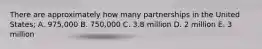 There are approximately how many partnerships in the United States; A. 975,000 B. 750,000 C. 3.8 million D. 2 million E. 3 million