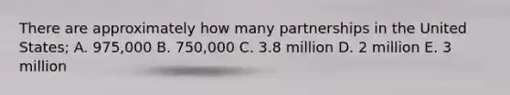 There are approximately how many partnerships in the United States; A. 975,000 B. 750,000 C. 3.8 million D. 2 million E. 3 million