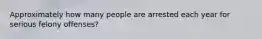 Approximately how many people are arrested each year for serious felony offenses?