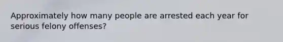 Approximately how many people are arrested each year for serious felony offenses?