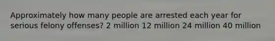 Approximately how many people are arrested each year for serious felony offenses? 2 million 12 million 24 million 40 million