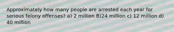 Approximately how many people are arrested each year for serious felony offenses? a) 2 million B)24 million c) 12 million d) 40 million