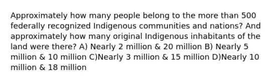 Approximately how many people belong to the more than 500 federally recognized Indigenous communities and nations? And approximately how many original Indigenous inhabitants of the land were there? A) Nearly 2 million & 20 million B) Nearly 5 million & 10 million C)Nearly 3 million & 15 million D)Nearly 10 million & 18 million