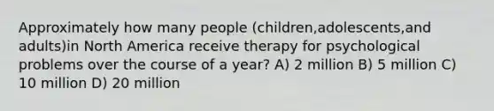 Approximately how many people (children,adolescents,and adults)in North America receive therapy for psychological problems over the course of a year? A) 2 million B) 5 million C) 10 million D) 20 million