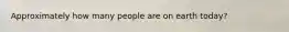 Approximately how many people are on earth today?