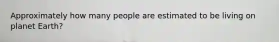 Approximately how many people are estimated to be living on planet Earth?