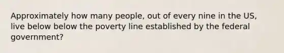 Approximately how many people, out of every nine in the US, live below below the poverty line established by the federal government?