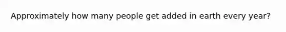 Approximately how many people get added in earth every year?