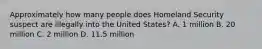 Approximately how many people does Homeland Security suspect are illegally into the United States? A. 1 million B. 20 million C. 2 million D. 11.5 million