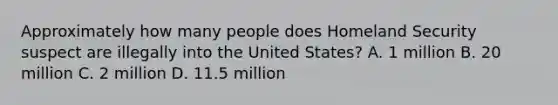 Approximately how many people does Homeland Security suspect are illegally into the United States? A. 1 million B. 20 million C. 2 million D. 11.5 million