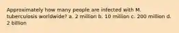 Approximately how many people are infected with M. tuberculosis worldwide? a. 2 million b. 10 million c. 200 million d. 2 billion