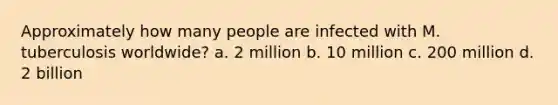 Approximately how many people are infected with M. tuberculosis worldwide? a. 2 million b. 10 million c. 200 million d. 2 billion