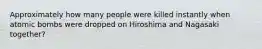 Approximately how many people were killed instantly when atomic bombs were dropped on Hiroshima and Nagasaki together?