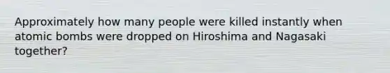 Approximately how many people were killed instantly when atomic bombs were dropped on Hiroshima and Nagasaki together?