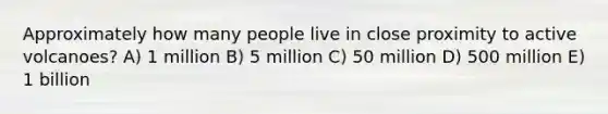 Approximately how many people live in close proximity to active volcanoes? A) 1 million B) 5 million C) 50 million D) 500 million E) 1 billion