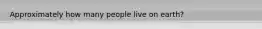 Approximately how many people live on earth?