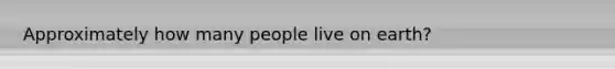 Approximately how many people live on earth?