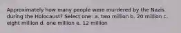 Approximately how many people were murdered by the Nazis during the Holocaust? Select one: a. two million b. 20 million c. eight million d. one million e. 12 million