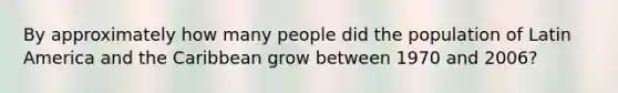 By approximately how many people did the population of Latin America and the Caribbean grow between 1970 and 2006?