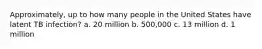 Approximately, up to how many people in the United States have latent TB infection? a. 20 million b. 500,000 c. 13 million d. 1 million