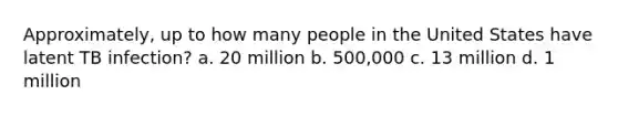 Approximately, up to how many people in the United States have latent TB infection? a. 20 million b. 500,000 c. 13 million d. 1 million