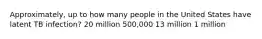 Approximately, up to how many people in the United States have latent TB infection? 20 million 500,000 13 million 1 million