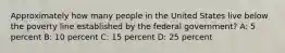 Approximately how many people in the United States live below the poverty line established by the federal government? A: 5 percent B: 10 percent C: 15 percent D: 25 percent