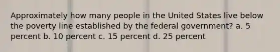 Approximately how many people in the United States live below the poverty line established by the federal government? a. 5 percent b. 10 percent c. 15 percent d. 25 percent