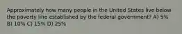 Approximately how many people in the United States live below the poverty line established by the federal government? A) 5% B) 10% C) 15% D) 25%