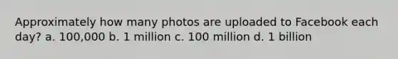 Approximately how many photos are uploaded to Facebook each day? a. 100,000 b. 1 million c. 100 million d. 1 billion