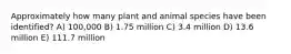 Approximately how many plant and animal species have been identified? A) 100,000 B) 1.75 million C) 3.4 million D) 13.6 million E) 111.7 million