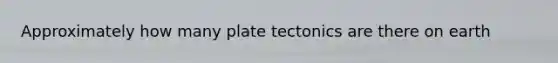 Approximately how many plate tectonics are there on earth