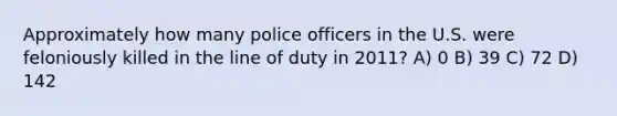 Approximately how many police officers in the U.S. were feloniously killed in the line of duty in 2011? A) 0 B) 39 C) 72 D) 142