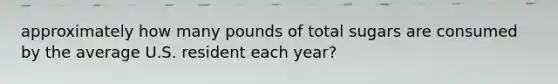 approximately how many pounds of total sugars are consumed by the average U.S. resident each year?