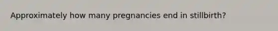 Approximately how many pregnancies end in stillbirth?