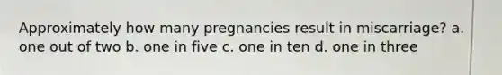 Approximately how many pregnancies result in miscarriage? a. one out of two b. one in five c. one in ten d. one in three