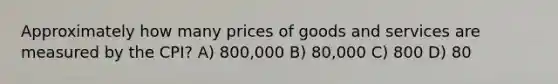 Approximately how many prices of goods and services are measured by the CPI? A) 800,000 B) 80,000 C) 800 D) 80