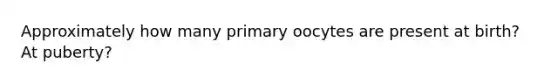 Approximately how many primary oocytes are present at birth? At puberty?